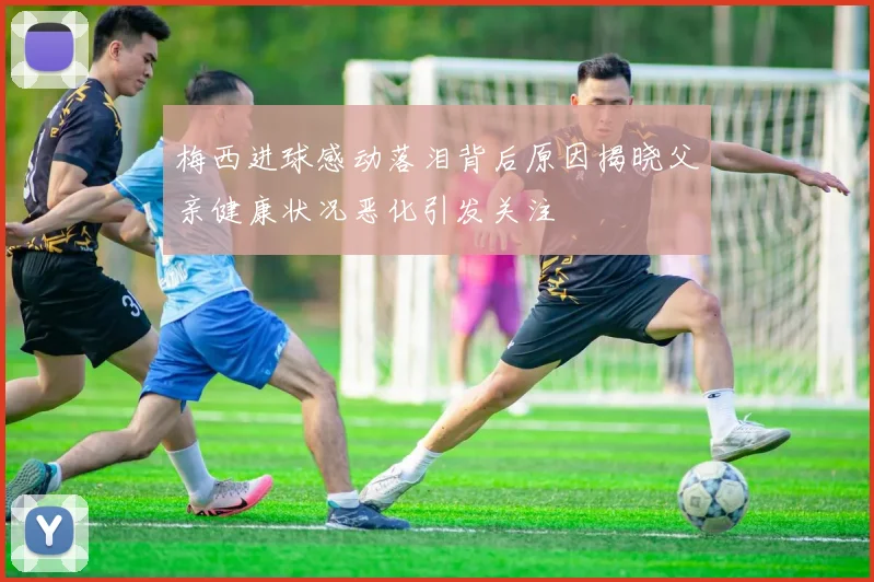 梅西进球感动落泪背后原因揭晓父亲健康状况恶化引发关注