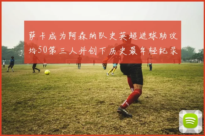 萨卡成为阿森纳队史英超进球助攻均50第三人并创下历史最年轻纪录