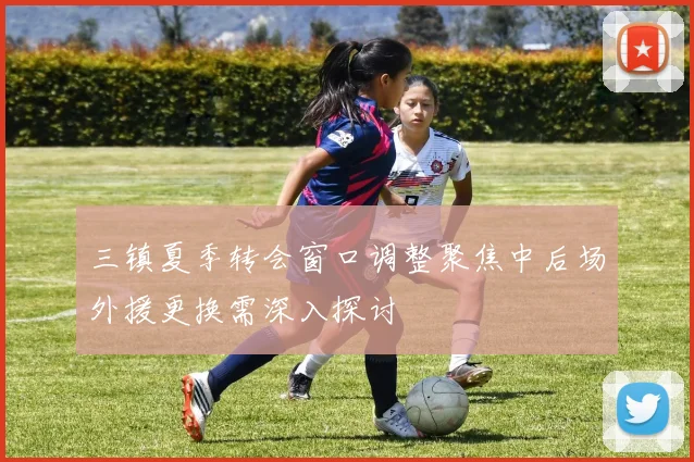 三镇夏季转会窗口调整聚焦中后场外援更换需深入探讨