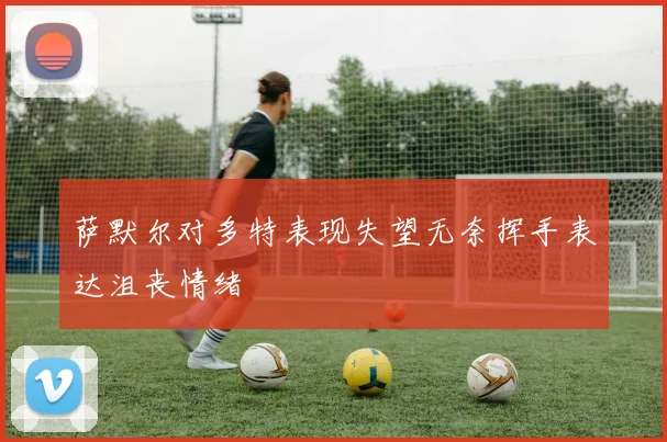 萨默尔对多特表现失望无奈挥手表达沮丧情绪