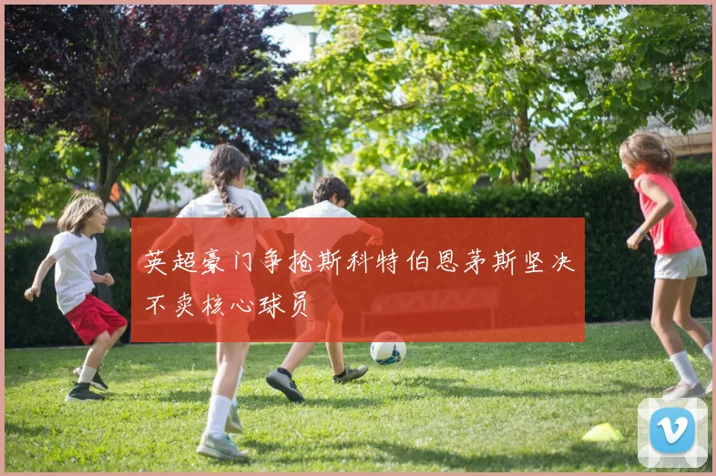 英超豪门争抢斯科特伯恩茅斯坚决不卖核心球员