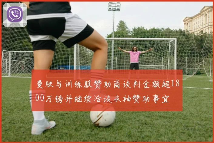 曼联与训练服赞助商谈判金额超1800万镑并继续洽谈衣袖赞助事宜