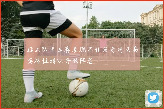 猛龙队季后赛表现不佳或考虑交易英格拉姆以升级阵容