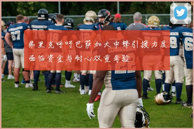 弗里克呼吁巴萨加大中锋引援力度面临资金与耐心双重考验