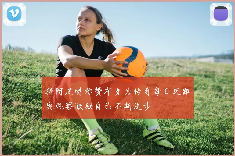 科阿皮特称赞布克为传奇每日近距离观察激励自己不断进步