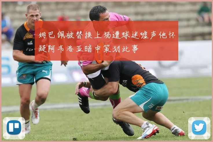 姆巴佩被替换上场遭球迷嘘声他怀疑阿韦洛亚暗中策划此事